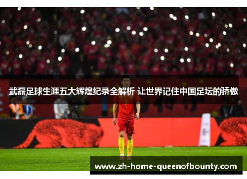 武磊足球生涯五大辉煌纪录全解析 让世界记住中国足坛的骄傲