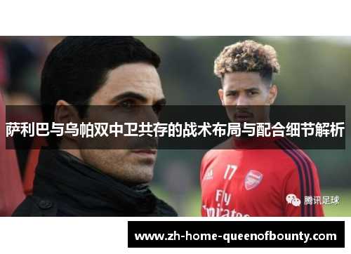 萨利巴与乌帕双中卫共存的战术布局与配合细节解析 萨利巴与乌帕双中卫共存的战术布局与配合细节解析