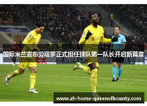 国际米兰宣布劳塔罗正式担任球队第一队长开启新篇章