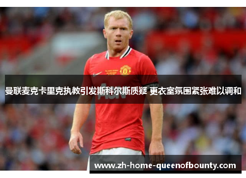 曼联麦克卡里克执教引发斯科尔斯质疑 更衣室氛围紧张难以调和