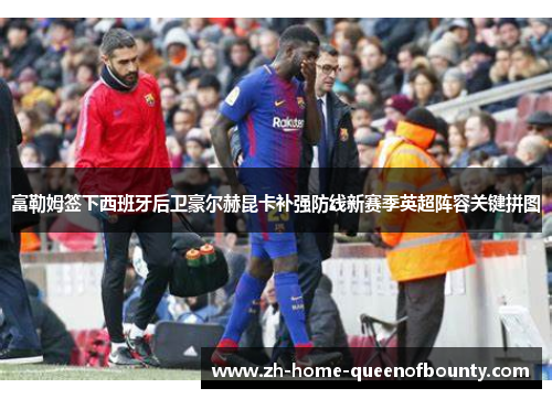 富勒姆签下西班牙后卫豪尔赫昆卡补强防线新赛季英超阵容关键拼图 富勒姆签下西班牙后卫豪尔赫昆卡补强防线新赛季英超阵容关键拼图