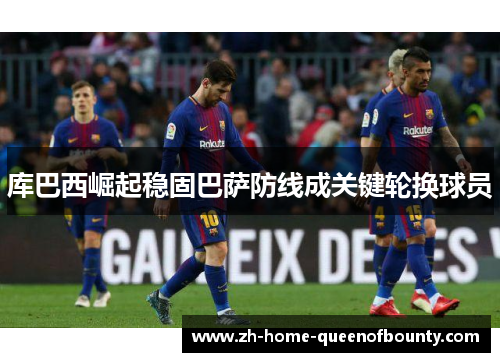 库巴西崛起稳固巴萨防线成关键轮换球员 库巴西崛起稳固巴萨防线成关键轮换球员